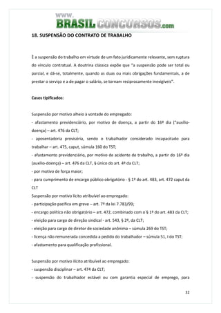 32
18. SUSPENSÃO DO CONTRATO DE TRABALHO
È a suspensão do trabalho em virtude de um fato juridicamente relevante, sem ruptura
do vínculo contratual. A doutrina clássica expõe que “a suspensão pode ser total ou
parcial, e dá-se, totalmente, quando as duas ou mais obrigações fundamentais, a de
prestar o serviço e a de pagar o salário, se tornam reciprocamente inexigíveis”.
Casos tipificados:
Suspensão por motivo alheio à vontade do empregado:
- afastamento previdenciário, por motivo de doença, a partir do 16º dia (“auxílio-
doença) – art. 476 da CLT;
- aposentadoria provisória, sendo o trabalhador considerado incapacitado para
trabalhar – art. 475, caput, súmula 160 do TST;
- afastamento previdenciário, por motivo de acidente de trabalho, a partir do 16º dia
(auxílio-doença) – art. 476 da CLT, § único do art. 4º da CLT;
- por motivo de força maior;
- para cumprimento de encargo público obrigatório - § 1º do art. 483, art. 472 caput da
CLT
Suspensão por motivo lícito atribuível ao empregado:
- participação pacífica em greve – art. 7º da lei 7.783/99;
- encargo político não obrigatório – art. 472, combinado com o § 1º do art. 483 da CLT;
- eleição para cargo de direção sindical - art. 543, § 2º, da CLT;
- eleição para cargo de diretor de sociedade anônima – súmula 269 do TST;
- licença não remunerada concedida a pedido do trabalhador – súmula 51, I do TST;
- afastamento para qualificação profissional.
Suspensão por motivo ilícito atribuível ao empregado:
- suspensão disciplinar – art. 474 da CLT;
- suspensão do trabalhador estável ou com garantia especial de emprego, para
 