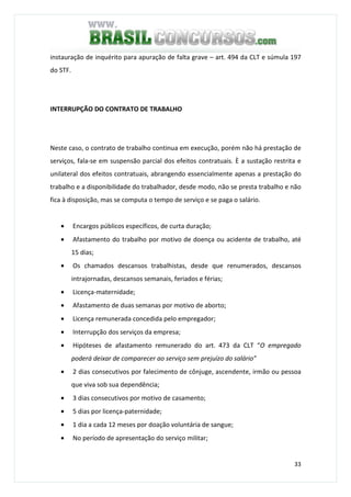 33
instauração de inquérito para apuração de falta grave – art. 494 da CLT e súmula 197
do STF.
INTERRUPÇÃO DO CONTRATO DE TRABALHO
Neste caso, o contrato de trabalho continua em execução, porém não há prestação de
serviços, fala-se em suspensão parcial dos efeitos contratuais. È a sustação restrita e
unilateral dos efeitos contratuais, abrangendo essencialmente apenas a prestação do
trabalho e a disponibilidade do trabalhador, desde modo, não se presta trabalho e não
fica à disposição, mas se computa o tempo de serviço e se paga o salário.
• Encargos públicos específicos, de curta duração;
• Afastamento do trabalho por motivo de doença ou acidente de trabalho, até
15 dias;
• Os chamados descansos trabalhistas, desde que renumerados, descansos
intrajornadas, descansos semanais, feriados e férias;
• Licença-maternidade;
• Afastamento de duas semanas por motivo de aborto;
• Licença remunerada concedida pelo empregador;
• Interrupção dos serviços da empresa;
• Hipóteses de afastamento remunerado do art. 473 da CLT “O empregado
poderá deixar de comparecer ao serviço sem prejuízo do salário”
• 2 dias consecutivos por falecimento de cônjuge, ascendente, irmão ou pessoa
que viva sob sua dependência;
• 3 dias consecutivos por motivo de casamento;
• 5 dias por licença-paternidade;
• 1 dia a cada 12 meses por doação voluntária de sangue;
• No período de apresentação do serviço militar;
 