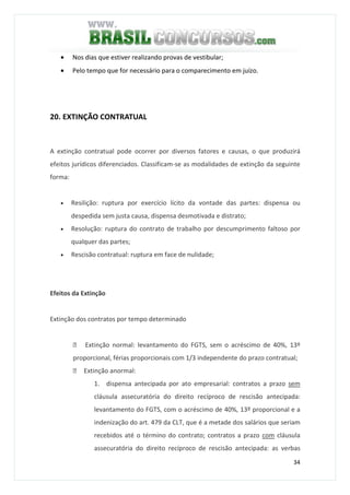 34
• Nos dias que estiver realizando provas de vestibular;
• Pelo tempo que for necessário para o comparecimento em juízo.
20. EXTINÇÃO CONTRATUAL
A extinção contratual pode ocorrer por diversos fatores e causas, o que produzirá
efeitos jurídicos diferenciados. Classificam-se as modalidades de extinção da seguinte
forma:
• Resilição: ruptura por exercício lícito da vontade das partes: dispensa ou
despedida sem justa causa, dispensa desmotivada e distrato;
• Resolução: ruptura do contrato de trabalho por descumprimento faltoso por
qualquer das partes;
• Rescisão contratual: ruptura em face de nulidade;
Efeitos da Extinção
Extinção dos contratos por tempo determinado
 Extinção normal: levantamento do FGTS, sem o acréscimo de 40%, 13º
proporcional, férias proporcionais com 1/3 independente do prazo contratual;
 Extinção anormal:
1. dispensa antecipada por ato empresarial: contratos a prazo sem
cláusula assecuratória do direito recíproco de rescisão antecipada:
levantamento do FGTS, com o acréscimo de 40%, 13º proporcional e a
indenização do art. 479 da CLT, que é a metade dos salários que seriam
recebidos até o término do contrato; contratos a prazo com cláusula
assecuratória do direito recíproco de rescisão antecipada: as verbas
 