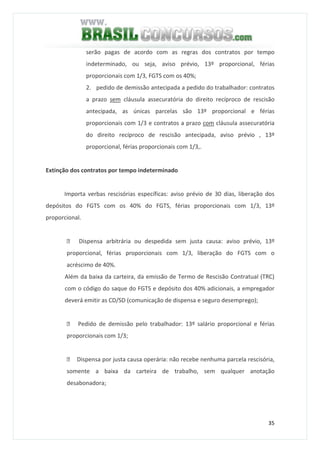 35
serão pagas de acordo com as regras dos contratos por tempo
indeterminado, ou seja, aviso prévio, 13º proporcional, férias
proporcionais com 1/3, FGTS com os 40%;
2. pedido de demissão antecipada a pedido do trabalhador: contratos
a prazo sem cláusula assecuratória do direito recíproco de rescisão
antecipada, as únicas parcelas são 13º proporcional e férias
proporcionais com 1/3 e contratos a prazo com cláusula assecuratória
do direito recíproco de rescisão antecipada, aviso prévio , 13º
proporcional, férias proporcionais com 1/3,.
Extinção dos contratos por tempo indeterminado
Importa verbas rescisórias específicas: aviso prévio de 30 dias, liberação dos
depósitos do FGTS com os 40% do FGTS, férias proporcionais com 1/3, 13º
proporcional.
 Dispensa arbitrária ou despedida sem justa causa: aviso prévio, 13º
proporcional, férias proporcionais com 1/3, liberação do FGTS com o
acréscimo de 40%.
Além da baixa da carteira, da emissão de Termo de Rescisão Contratual (TRC)
com o código do saque do FGTS e depósito dos 40% adicionais, a empregador
deverá emitir as CD/SD (comunicação de dispensa e seguro desemprego);
 Pedido de demissão pelo trabalhador: 13º salário proporcional e férias
proporcionais com 1/3;
 Dispensa por justa causa operária: não recebe nenhuma parcela rescisória,
somente a baixa da carteira de trabalho, sem qualquer anotação
desabonadora;
 