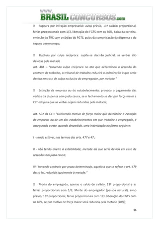 36
 Ruptura por infração empresarial: aviso prévio, 13º salário proporcional,
férias proporcionais com 1/3, liberação do FGTS com os 40%, baixa da carteira,
emissão do TRC com o código do FGTS, guias da comunicação da dispensa e do
seguro desemprego;
 Ruptura por culpa recíproca: supõe-se decisão judicial, as verbas são
devidas pela metade
Art. 484 – “Havendo culpa recíproca no ato que determinou a rescisão do
contrato de trabalho, o tribunal de trabalho reduzirá a indenização à que seria
devida em caso de culpa exclusiva do empregador, por metade.”
 Extinção da empresa ou do estabelecimento: provoca o pagamento das
verbas da dispensa sem justa causa, se o fechamento se der por força maior a
CLT estipula que as verbas sejam reduzidas pela metade;
Art. 502 da CLT: “Ocorrendo motivo de força maior que determine a extinção
da empresa, ou de um dos estabelecimentos em que trabalhe o empregado, é
assegurada a este, quando despedido, uma indenização na forma seguinte:
I - sendo estável, nos termos dos arts. 477 e 47 ;
II - não tendo direito à estabilidade, metade da que seria devida em caso de
rescisão sem justa causa;
III - havendo contrato por prazo determinado, aquela a que se refere o art. 479
desta lei, reduzida igualmente à metade.”
 Morte do empregado, apenas o saldo do salário, 13º proporcional e as
férias proporcionais com 1/3; Morte do empregador (pessoa natural), aviso
prévio, 13º proporcional, férias proporcionais com 1/3, liberação do FGTS com
os 40%, se por motivo de força maior será reduzida pela metade (20%);
 
