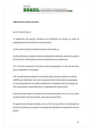 37
Pagamento das verbas rescisórias
Art. § 6º do 477 da CLT:
“O pagamento das parcelas constantes do instrumento de rescisão ou recibo de
quitação deverá ser efetuado nos seguintes prazos:
a) até o primeiro dia útil imediato ao término do contrato; ou
b) até o décimo dia, contado da data da notificação da demissão, quando da ausência
do aviso prévio, indenização do mesmo ou dispensa de seu cumprimento.
§ 7º. O ato da assistência na rescisão contratual (parágrafos 1º e 2º) será sem ônus
para o trabalhador e empregador
§ 8º. A inobservância do disposto no § 6º deste artigo sujeitará o infrator à multa de
160 BTN, por trabalhador, bem assim ao pagamento da multa a favor do empregado,
em valor equivalente ao seu salário, devidamente corrigido pelo índice de variação do
BTN, salvo quando, comprovadamente, o trabalhador der causa à mora”.
O primeiro prazo atinge os contratos por tempo determinado, uma vez que as partes
já sabem desde o início do contrato, o dia certo de seu término.
O segundo prazo abrange situações em que não há aviso prévio, de indenização do
pré-aviso de término do contrato ou situações de liberação de cumprimento do aviso
prévio.
 