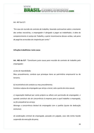 38
Art. 467 da CLT:
“Em caso de rescisão de contrato de trabalho, havendo controvérsia sobre o montante
das verbas rescisórias, o empregador é obrigado a pagar ao trabalhador, à data do
comparecimento à Justiça do Trabalho, a parte incontroversa dessas verbas, sob pena
de pagá-las acrescidas de cinqüenta por cento.”
Infrações trabalhistas: Justa causa
Art. 482 da CLT: “Constituem justa causa para rescisão do contrato de trabalho pelo
empregador:
a) ato de improbidade;
Mau procedimento, conduta que provoque dano ao patrimônio empresarial ou de
terceiro;
b) incontinência de conduta ou mau procedimento;
Conduta culposa do empregado que atinja a moral, sob o ponto de vista sexual;
c) negociação habitual por conta própria ou alheia sem permissão do empregador, e
quando constituir ato de concorrência à empresa para a qual trabalha o empregado,
ou for prejudicial ao serviço;
Abrange a concorrência desleal do empregado com o padrão (ajuste de dedicação
exclusiva);
d) condenação criminal do empregado, passada em julgado, caso não tenha havido
suspensão da execução da pena;
 