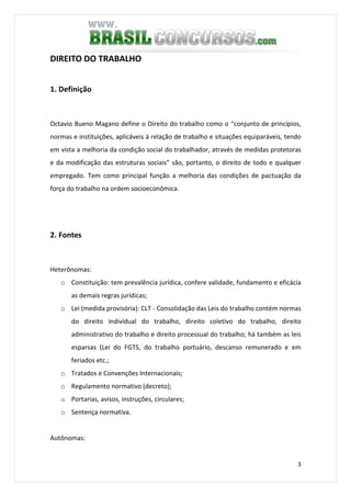 3
DIREITO DO TRABALHO
1. Definição
Octavio Bueno Magano define o Direito do trabalho como o “conjunto de princípios,
normas e instituições, aplicáveis à relação de trabalho e situações equiparáveis, tendo
em vista a melhoria da condição social do trabalhador, através de medidas protetoras
e da modificação das estruturas sociais” são, portanto, o direito de todo e qualquer
empregado. Tem como principal função a melhoria das condições de pactuação da
força do trabalho na ordem socioeconômica.
2. Fontes
Heterônomas:
o Constituição: tem prevalência jurídica, confere validade, fundamento e eficácia
as demais regras jurídicas;
o Lei (medida provisória): CLT - Consolidação das Leis do trabalho contém normas
do direito individual do trabalho, direito coletivo do trabalho, direito
administrativo do trabalho e direito processual do trabalho; há também as leis
esparsas (Lei do FGTS, do trabalho portuário, descanso remunerado e em
feriados etc.;
o Tratados e Convenções Internacionais;
o Regulamento normativo (decreto);
o Portarias, avisos, instruções, circulares;
o Sentença normativa.
Autônomas:
 