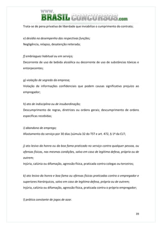 39
Trata-se de pena privativa de liberdade que inviabilize o cumprimento do contrato;
e) desídia no desempenho das respectivas funções;
Negligência, relapso, desatenção reiterada;
f) embriaguez habitual ou em serviço;
Decorrente de uso de bebida alcoólica ou decorrente de uso de substâncias tóxicas e
entorpecentes;
g) violação de segredo da empresa;
Violação de informações confidenciais que podem causas significativo prejuízo ao
empregador;
h) ato de indisciplina ou de insubordinação;
Descumprimento de regras, diretrizes ou ordens gerais; descumprimento de ordens
específicas recebidas;
i) abandono de emprego;
Afastamento do serviço por 30 dias (súmula 32 do TST e art. 472, § 1º da CLT;
j) ato lesivo da honra ou da boa fama praticado no serviço contra qualquer pessoa, ou
ofensas físicas, nas mesmas condições, salvo em caso de legítima defesa, própria ou de
outrem;
Injúria, calúnia ou difamação, agressão física, praticada contra colegas ou terceiros;
k) ato lesivo da honra e boa fama ou ofensas físicas praticadas contra o empregador e
superiores hierárquicos, salvo em caso de legítima defesa, própria ou de outrem;
Injúria, calúnia ou difamação, agressão física, praticada contra o próprio empregador;
l) prática constante de jogos de azar.
 