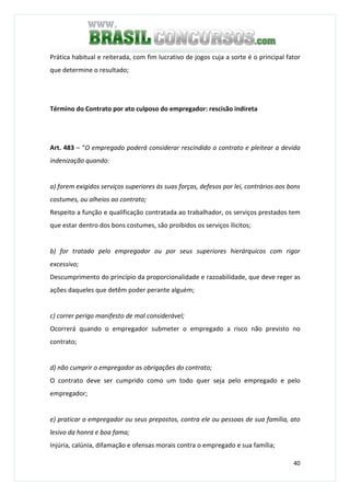 40
Prática habitual e reiterada, com fim lucrativo de jogos cuja a sorte é o principal fator
que determine o resultado;
Término do Contrato por ato culposo do empregador: rescisão indireta
Art. 483 – “O empregado poderá considerar rescindido o contrato e pleitear a devida
indenização quando:
a) forem exigidos serviços superiores às suas forças, defesos por lei, contrários aos bons
costumes, ou alheios ao contrato;
Respeito a função e qualificação contratada ao trabalhador, os serviços prestados tem
que estar dentro dos bons costumes, são proibidos os serviços ílicitos;
b) for tratado pelo empregador ou por seus superiores hierárquicos com rigor
excessivo;
Descumprimento do princípio da proporcionalidade e razoabilidade, que deve reger as
ações daqueles que detêm poder perante alguém;
c) correr perigo manifesto de mal considerável;
Ocorrerá quando o empregador submeter o empregado a risco não previsto no
contrato;
d) não cumprir o empregador as obrigações do contrato;
O contrato deve ser cumprido como um todo quer seja pelo empregado e pelo
empregador;
e) praticar o empregador ou seus prepostos, contra ele ou pessoas de sua família, ato
lesivo da honra e boa fama;
Injúria, calúnia, difamação e ofensas morais contra o empregado e sua família;
 