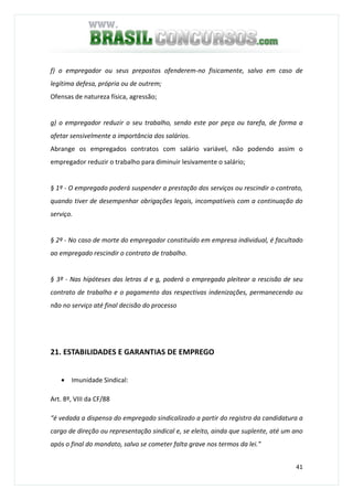 41
f) o empregador ou seus prepostos ofenderem-no fisicamente, salvo em caso de
legítima defesa, própria ou de outrem;
Ofensas de natureza física, agressão;
g) o empregador reduzir o seu trabalho, sendo este por peça ou tarefa, de forma a
afetar sensivelmente a importância dos salários.
Abrange os empregados contratos com salário variável, não podendo assim o
empregador reduzir o trabalho para diminuir lesivamente o salário;
§ 1º - O empregado poderá suspender a prestação dos serviços ou rescindir o contrato,
quando tiver de desempenhar obrigações legais, incompatíveis com a continuação do
serviço.
§ 2º - No caso de morte do empregador constituído em empresa individual, é facultado
ao empregado rescindir o contrato de trabalho.
§ 3º - Nas hipóteses das letras d e g, poderá o empregado pleitear a rescisão de seu
contrato de trabalho e o pagamento das respectivas indenizações, permanecendo ou
não no serviço até final decisão do processo
21. ESTABILIDADES E GARANTIAS DE EMPREGO
• Imunidade Sindical:
Art. 8º, VIII da CF/88
“é vedada a dispensa do empregado sindicalizado a partir do registro da candidatura a
cargo de direção ou representação sindical e, se eleito, ainda que suplente, até um ano
após o final do mandato, salvo se cometer falta grave nos termos da lei.”
 