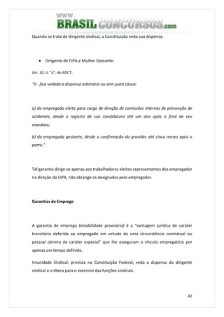 42
Quando se trata de dirigente sindical, a Constituição veda sua dispensa.
• Dirigente de CIPA e Mulher Gestante:
Art. 10, II, “a”, do ADCT:
“II - fica vedada a dispensa arbitrária ou sem justa causa:
a) do empregado eleito para cargo de direção de comissões internas de prevenção de
acidentes, desde o registro de sua candidatura até um ano após o final de seu
mandato;
b) da empregada gestante, desde a confirmação da gravidez até cinco meses após o
parto.”
Tal garantia dirige-se apenas aos trabalhadores eleitos representantes dos empregador
na direção da CIPA, não abrange os designados pelo empregador.
Garantias de Emprego
A garantia de emprego (estabilidade provisória) é a “vantagem jurídica de caráter
transitória deferida ao empregado em virtude de uma circunstância contratual ou
pessoal obreira de caráter especial” que lhe asseguram o vínculo empregatício por
apenas um tempo definido.
Imunidade Sindical: prevista na Constituição Federal, veda a dispensa do dirigente
sindical e o libera para o exercício das funções sindicais.
 