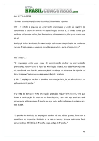 43
Art. 8º, VIII da CF/88
“É livre a associação profissional ou sindical, observado o seguinte:
VIII - é vedada a dispensa do empregado sindicalizado a partir do registro da
candidatura a cargo de direção ou representação sindical e, se eleito, ainda que
suplente, até um ano após o final do mandato, salvo se cometer falta grave nos termos
da lei.
Parágrafo único. As disposições deste artigo aplicam-se à organização de sindicatos
rurais e de colônias de pescadores, atendidas as condições que a lei estabelecer.”
Art. 543 da CLT:
“O empregado eleito para cargo de administração sindical ou representação
profissional, inclusive junto a órgão de deliberação coletiva, não poderá ser impedido
do exercício de suas funções, nem transferido para lugar ou mister que lhe dificulte ou
torne impossível o desempenho das suas atribuições sindicais.
§ 1º - O empregado perderá o mandato se a transferência for por ele solicitada ou
voluntariamente aceita.”
O pedido de demissão deste empregado protegido requer formalidades, terá que
haver a participação do sindicato na homologação, caso não haja sindicato será
competente o Ministério do Trabalho, ou seja todas as formalidades descritas no art.
500 da CLT.
“O pedido de demissão do empregado estável só será válido quando feito com a
assistência do respectivo Sindicato e, se não o houver, perante autoridade local
competente do Ministério do Trabalho ou da Justiça do Trabalho.”
 