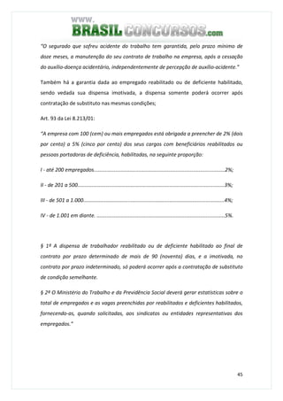 45
“O segurado que sofreu acidente do trabalho tem garantida, pelo prazo mínimo de
doze meses, a manutenção do seu contrato de trabalho na empresa, após a cessação
do auxílio-doença acidentário, independentemente de percepção de auxílio-acidente.”
Também há a garantia dada ao empregado reabilitado ou de deficiente habilitado,
sendo vedada sua dispensa imotivada, a dispensa somente poderá ocorrer após
contratação de substituto nas mesmas condições;
Art. 93 da Lei 8.213/01:
“A empresa com 100 (cem) ou mais empregados está obrigada a preencher de 2% (dois
por cento) a 5% (cinco por cento) dos seus cargos com beneficiários reabilitados ou
pessoas portadoras de deficiência, habilitadas, na seguinte proporção:
I - até 200 empregados...........................................................................................2%;
II - de 201 a 500......................................................................................................3%;
III - de 501 a 1.000..................................................................................................4%;
IV - de 1.001 em diante. .........................................................................................5%.
§ 1º A dispensa de trabalhador reabilitado ou de deficiente habilitado ao final de
contrato por prazo determinado de mais de 90 (noventa) dias, e a imotivada, no
contrato por prazo indeterminado, só poderá ocorrer após a contratação de substituto
de condição semelhante.
§ 2º O Ministério do Trabalho e da Previdência Social deverá gerar estatísticas sobre o
total de empregados e as vagas preenchidas por reabilitados e deficientes habilitados,
fornecendo-as, quando solicitadas, aos sindicatos ou entidades representativas dos
empregados.”
 