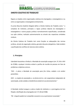 46
DIREITO COLETIVO DO TRABALHO
Regula as relações entre organizações coletivas de empregados e empregadores e ou
entre as organizações e empregadores diretamente.
O jurista Maurício Godinho Delgado define o Direito Coletivo do Trabalho como “ o
complexo de institutos, princípios e regras jurídicas laborais de empregados e
empregadores e outros grupos jurídicos normativamente especificados, considerada
sua ação coletiva, realizada autonomamente ou através das respectivas entidades
sindicais.
Ao Direito Coletivo do Trabalho tem como funções as adequações das normas
jurídicas, através da negociação coletiva, gerando cláusulas obrigatórias. Cabe também
a pacificação dos conflitos de natureza sócio-coletiva.
1. Princípios
Liberdade Associativa e Sindical: a liberdade de associação assegura (art. 5º, XVI e XVII
da CF/88) a qualquer iniciativa estável e pacífica de reunião de pessoas em face de
problemas e objetivos comuns.
“XVII - é plena a liberdade de associação para fins lícitos, vedada a de caráter
paramilitar;
XVIII - a criação de associações e, na forma da lei, a de cooperativas independem de
autorização, sendo vedada a interferência estatal em seu funcionamento;”
A liberdade sindical assegura a plena criação de sindicatos e a prerrogativa de livre
filiação e desfiliação dos empregados (art. 5º, XX da CF/88).
“XX - ninguém poderá ser compelido a associar-se ou a permanecer associado;”
 