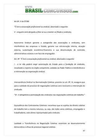 47
Art.8º, V da CF/88:
“É livre a associação profissional ou sindical, observado o seguinte:
V - ninguém será obrigado a filiar-se ou a manter-se filiado a sindicato;
Autonomia Sindical: garante a autogestão das associações e sindicatos, sem
interferência das empresas e Estado, garante sua estruturação interna, atuação
externa, sustentação econômico-financeira e sua desvinculação de controles
administrativos estatais e em face de empregador.
Art. 8º: “É livre a associação profissional ou sindical, observado o seguinte:
I - a lei não poderá exigir autorização do Estado para a fundação de sindicato,
ressalvado o registro no órgão competente, vedadas ao Poder Público a interferência e
a intervenção na organização sindical;
Interveniência Sindical na Normatização Coletiva: previsto no art. 8º, VI, assegura que
para a validade do processo de negociações coletivas será necessário a intervenção do
sindicado.
“VI - é obrigatória a participação dos sindicatos nas negociações coletivas de trabalho;”
Equivalência dos Contratantes Coletivos: reconhece que os sujeitos do direito coletivo
do trabalho tem a mesma natureza, ou seja, são todos seres coletivos, empregador e
trabalhadores, este último representados pelo sindicato.
Lealdade e Transferência na Negociação Coletiva: essenciais ao desenvolvimento
democrático e eficaz do processo negocial coletivo.
 