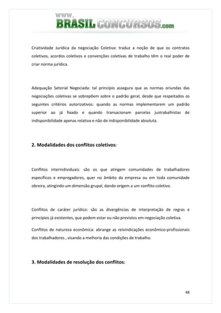 48
Criatividade Jurídica da negociação Coletiva: traduz a noção de que os contratos
coletivos, acordos coletivos e convenções coletivas de trabalho têm o real poder de
criar norma jurídica.
Adequação Setorial Negociada: tal princípio assegura que as normas oriundas das
negociações coletivas se sobrepõem sobre o padrão geral, desde que respeitados os
seguintes critérios autorizativos: quando as normas implementarem um padrão
superior ao já fixado e quando transacionam parcelas justrabalhistas de
indisponibilidade apenas relativa e não de indisponibilidade absoluta.
2. Modalidades dos conflitos coletivos:
Conflitos interindividuais: são os que atingem comunidades de trabalhadores
específicos e empregadores, quer no âmbito da empresa ou em toda comunidade
obreira, atingindo um dimensão grupal, dando origem a um conflito coletivo.
Conflitos de caráter jurídico: são as divergências de interpretação de regras e
princípios já existentes, que podem estar ou não previstos em negociação coletiva.
Conflitos de natureza econômica: abrange as reivindicações econômico-profissionais
dos trabalhadores , visando a melhoria das condições de trabalho.
3. Modalidades de resolução dos conflitos:
 