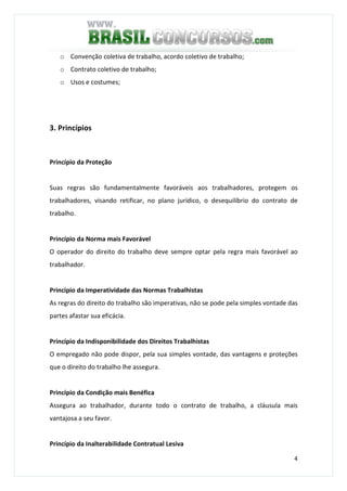 4
o Convenção coletiva de trabalho, acordo coletivo de trabalho;
o Contrato coletivo de trabalho;
o Usos e costumes;
3. Princípios
Princípio da Proteção
Suas regras são fundamentalmente favoráveis aos trabalhadores, protegem os
trabalhadores, visando retificar, no plano jurídico, o desequilíbrio do contrato de
trabalho.
Princípio da Norma mais Favorável
O operador do direito do trabalho deve sempre optar pela regra mais favorável ao
trabalhador.
Princípio da Imperatividade das Normas Trabalhistas
As regras do direito do trabalho são imperativas, não se pode pela simples vontade das
partes afastar sua eficácia.
Princípio da Indisponibilidade dos Direitos Trabalhistas
O empregado não pode dispor, pela sua simples vontade, das vantagens e proteções
que o direito do trabalho lhe assegura.
Princípio da Condição mais Benéfica
Assegura ao trabalhador, durante todo o contrato de trabalho, a cláusula mais
vantajosa a seu favor.
Princípio da Inalterabilidade Contratual Lesiva
 