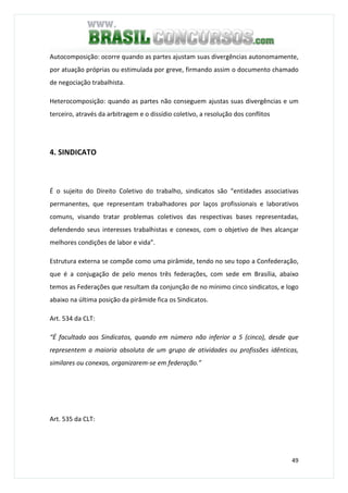 49
Autocomposição: ocorre quando as partes ajustam suas divergências autonomamente,
por atuação próprias ou estimulada por greve, firmando assim o documento chamado
de negociação trabalhista.
Heterocomposição: quando as partes não conseguem ajustas suas divergências e um
terceiro, através da arbitragem e o dissídio coletivo, a resolução dos conflitos
4. SINDICATO
É o sujeito do Direito Coletivo do trabalho, sindicatos são “entidades associativas
permanentes, que representam trabalhadores por laços profissionais e laborativos
comuns, visando tratar problemas coletivos das respectivas bases representadas,
defendendo seus interesses trabalhistas e conexos, com o objetivo de lhes alcançar
melhores condições de labor e vida”.
Estrutura externa se compõe como uma pirâmide, tendo no seu topo a Confederação,
que é a conjugação de pelo menos três federações, com sede em Brasília, abaixo
temos as Federações que resultam da conjunção de no mínimo cinco sindicatos, e logo
abaixo na última posição da pirâmide fica os Sindicatos.
Art. 534 da CLT:
“É facultado aos Sindicatos, quando em número não inferior a 5 (cinco), desde que
representem a maioria absoluta de um grupo de atividades ou profissões idênticas,
similares ou conexas, organizarem-se em federação.”
Art. 535 da CLT:
 