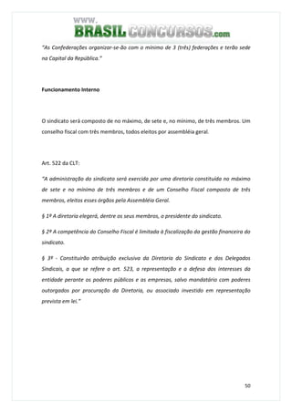 50
“As Confederações organizar-se-ão com o mínimo de 3 (três) federações e terão sede
na Capital da República.”
Funcionamento Interno
O sindicato será composto de no máximo, de sete e, no mínimo, de três membros. Um
conselho fiscal com três membros, todos eleitos por assembléia geral.
Art. 522 da CLT:
“A administração do sindicato será exercida por uma diretoria constituída no máximo
de sete e no mínimo de três membros e de um Conselho Fiscal composto de três
membros, eleitos esses órgãos pela Assembléia Geral.
§ 1º A diretoria elegerá, dentre os seus membros, o presidente do sindicato.
§ 2º A competência do Conselho Fiscal é limitada à fiscalização da gestão financeira do
sindicato.
§ 3º - Constituirão atribuição exclusiva da Diretoria do Sindicato e dos Delegados
Sindicais, a que se refere o art. 523, a representação e a defesa dos interesses da
entidade perante os poderes públicos e as empresas, salvo mandatário com poderes
outorgados por procuração da Diretoria, ou associado investido em representação
prevista em lei.”
 