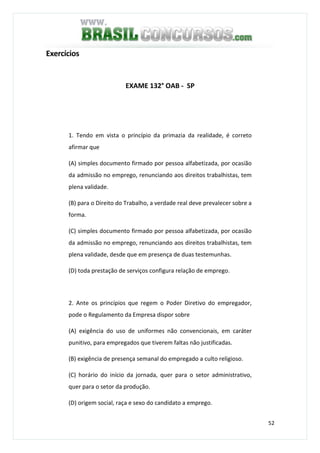 52
Exercícios
EXAME 132° OAB - SP
1. Tendo em vista o princípio da primazia da realidade, é correto
afirmar que
(A) simples documento firmado por pessoa alfabetizada, por ocasião
da admissão no emprego, renunciando aos direitos trabalhistas, tem
plena validade.
(B) para o Direito do Trabalho, a verdade real deve prevalecer sobre a
forma.
(C) simples documento firmado por pessoa alfabetizada, por ocasião
da admissão no emprego, renunciando aos direitos trabalhistas, tem
plena validade, desde que em presença de duas testemunhas.
(D) toda prestação de serviços configura relação de emprego.
2. Ante os princípios que regem o Poder Diretivo do empregador,
pode o Regulamento da Empresa dispor sobre
(A) exigência do uso de uniformes não convencionais, em caráter
punitivo, para empregados que tiverem faltas não justificadas.
(B) exigência de presença semanal do empregado a culto religioso.
(C) horário do início da jornada, quer para o setor administrativo,
quer para o setor da produção.
(D) origem social, raça e sexo do candidato a emprego.
 
