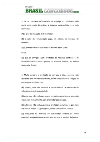 53
3. Para a consideração da relação de emprego do trabalhador tido
como empregado doméstico, a seguinte característica é a mais
relevante:
(A) o grau de instrução do trabalhador.
(B) o valor da remuneração paga, em relação ao mercado de
trabalho.
(C) a jornada diária de trabalho não exceder de 08 (oito)
horas.
(D) que os serviços sejam prestados de natureza contínua e de
finalidade não lucrativa à pessoa ou entidade familiar, no âmbito
residencial destas.
4. Muito embora a prestação de serviços a título oneroso seja
realizada fora do estabelecimento, ficará caracterizada a relação de
emprego se o trabalho for
(A) externo, mas não eventual, e ostentando as características da
subordinação e da pessoalidade.
(B) externo e não exclusivo, mas o prestador comunicar-se por meio
eletrônico, mensalmente, com o tomador dos serviços.
(C) externo e não exclusivo, mas o prestador comunicar-se por meio
eletrônico, a cada 15 (quinze) dias, com o tomador dos serviços.
(D) executado no domicílio do trabalhador, embora de forma
eventual, mas podendo ser substituído por outras pessoas da família.
 