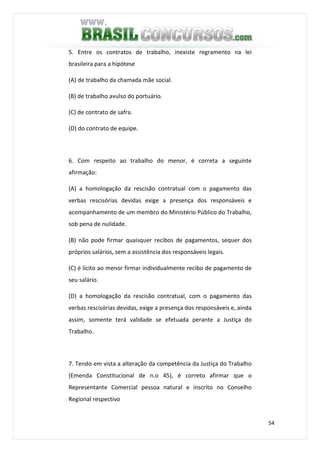 54
5. Entre os contratos de trabalho, inexiste regramento na lei
brasileira para a hipótese
(A) de trabalho da chamada mãe social.
(B) de trabalho avulso do portuário.
(C) de contrato de safra.
(D) do contrato de equipe.
6. Com respeito ao trabalho do menor, é correta a seguinte
afirmação:
(A) a homologação da rescisão contratual com o pagamento das
verbas rescisórias devidas exige a presença dos responsáveis e
acompanhamento de um membro do Ministério Público do Trabalho,
sob pena de nulidade.
(B) não pode firmar quaisquer recibos de pagamentos, sequer dos
próprios salários, sem a assistência dos responsáveis legais.
(C) é lícito ao menor firmar individualmente recibo de pagamento de
seu salário.
(D) a homologação da rescisão contratual, com o pagamento das
verbas rescisórias devidas, exige a presença dos responsáveis e, ainda
assim, somente terá validade se efetuada perante a Justiça do
Trabalho.
7. Tendo em vista a alteração da competência da Justiça do Trabalho
(Emenda Constitucional de n.o 45), é correto afirmar que o
Representante Comercial pessoa natural e inscrito no Conselho
Regional respectivo
 