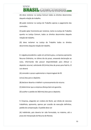 55
(A) deve reclamar na Justiça Comum todos os direitos decorrentes
daquela relação de trabalho.
(B) pode reclamar na Justiça do Trabalho apenas o pagamento das
comissões.
(C) pode optar livremente por reclamar, tanto na Justiça do Trabalho
quanto na Justiça Comum, todos os direitos decorrentes daquela
relação de trabalho.
(D) deve reclamar na Justiça do Trabalho todos os direitos
decorrentes daquela relação de trabalho.
8. Julgada procedente a ação em primeiro grau, a empresa apresenta
Recurso Ordinário, no último dia do prazo, anexando declaração ao
Juízo, informando não possuir disponibilidade para efetuar o
depósito recursal, solicitando 30 (trinta) dias de prazo para fazê-lo. O
Juiz deverá
(A) conceder o prazo suplementar e improrrogável de 05
(cinco) dias para o depósito.
(B) declarar deserto e indeferir o processamento do recurso.
(C) determinar que a empresa ofereça bem em garantia.
(D) acolher o pedido de 30(trinta) dias para o depósito.
9. Empresa, alegando ser credora do Recte. por dívida de natureza
trabalhista, apresenta, apenas por ocasião da execução definitiva,
pedido de compensação. O pedido deve ser
(A) indeferido, pois deveria ter sido formulado, no máximo, até o
prazo de interposição de Recurso de Revista.
 