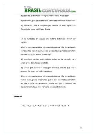 56
(B) acolhido, evitando-se o locupletamento ilícito do devedor.
(C) indeferido, pois deveria ter sido formulado em Recurso Ordinário.
(D) indeferido, pois a compensação deveria ter sido argüida na
Contestação como matéria de defesa.
10. As nulidades processuais em matéria trabalhista devem ser
argüidas
(A) na primeira vez em que o interessado tiver de falar em audiência
ou nos autos, e ainda assim, desde que os atos inquinados acarretem
manifesto prejuízo à parte que os argúi.
(B) a qualquer tempo, solicitando-se reabertura da instrução para
ampla prova da nulidade suscitada.
(C) apenas por ocasião da execução definitiva, mesmo que tenha
ocorrido durante a instrução processual.
(D) na primeira vez em que o interessado tiver de falar em audiência
ou nos autos, pouco importando que os atos inquinados acarretem
ou não prejuízo ao requerente, tendo em vista a primazia do
rigorismo formal que deve nortear o processo trabalhista.
GABARITO
1 – B, 2 – C, 3 – D, 4 – A, 5 – D, 6 – C, 7 – D, 8 – B, 9 – D, 10 - A
 