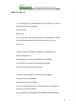57
EXAME 131° OAB - SP
1. O prazo legal para a compensação de horas excedentes, no sistema
do banco de horas, corresponde a:
(A) uma semana.
(B) um mês.
(C) um mês, salvo diversamente disposto em convenção ou acordo
coletivo de trabalho, observado o limite máximo de seis meses.
(D) um ano.
2. Sobre o quadro de atividades insalubres, é correto dizer que:
(A) está indicado na CLT.
(B) é definido por meio de ato do Ministério do Trabalho.
(C) é definido por meio de ato do Ministério da Saúde.
(D) é definido por meio de perícia judicial.
3. Sobre as férias coletivas, é correto dizer que abrangem
(A) pelo menos, dez empregados.
(B) pelo menos, cem empregados.
(C) uma empresa, determinados estabelecimentos da empresa ou,
pelo menos, setores da empresa.
(D) a totalidade dos empregados de um estabelecimento da empresa.
 