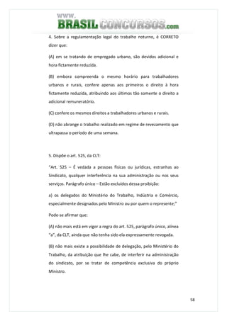 58
4. Sobre a regulamentação legal do trabalho noturno, é CORRETO
dizer que:
(A) em se tratando de empregado urbano, são devidos adicional e
hora fictamente reduzida.
(B) embora compreenda o mesmo horário para trabalhadores
urbanos e rurais, confere apenas aos primeiros o direito à hora
fictamente reduzida, atribuindo aos últimos tão somente o direito a
adicional remuneratório.
(C) confere os mesmos direitos a trabalhadores urbanos e rurais.
(D) não abrange o trabalho realizado em regime de revezamento que
ultrapassa o período de uma semana.
5. Dispõe o art. 525, da CLT:
“Art. 525 – É vedada a pessoas físicas ou jurídicas, estranhas ao
Sindicato, qualquer interferência na sua administração ou nos seus
serviços. Parágrafo único – Estão excluídos dessa proibição:
a) os delegados do Ministério do Trabalho, Indústria e Comércio,
especialmente designados pelo Ministro ou por quem o represente;”
Pode-se afirmar que:
(A) não mais está em vigor a regra do art. 525, parágrafo único, alínea
“a”, da CLT, ainda que não tenha sido ela expressamente revogada.
(B) não mais existe a possibilidade de delegação, pelo Ministério do
Trabalho, da atribuição que lhe cabe, de interferir na administração
do sindicato, por se tratar de competência exclusiva do próprio
Ministro.
 