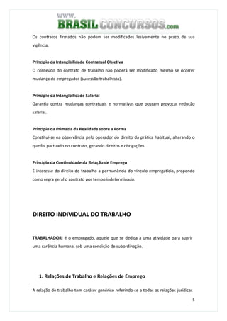 5
Os contratos firmados não podem ser modificados lesivamente no prazo de sua
vigência.
Princípio da Intangibilidade Contratual Objetiva
O conteúdo do contrato de trabalho não poderá ser modificado mesmo se ocorrer
mudança de empregador (sucessão trabalhista).
Princípio da Intangibilidade Salarial
Garantia contra mudanças contratuais e normativas que possam provocar redução
salarial.
Princípio da Primazia da Realidade sobre a Forma
Constitui-se na observância pelo operador do direito da prática habitual, alterando o
que foi pactuado no contrato, gerando direitos e obrigações.
Princípio da Continuidade da Relação de Emprego
È interesse do direito do trabalho a permanência do vínculo empregatício, propondo
como regra geral o contrato por tempo indeterminado.
DIREITO INDIVIDUAL DO TRABALHO
TRABALHADOR: é o empregado, aquele que se dedica a uma atividade para suprir
uma carência humana, sob uma condição de subordinação.
1. Relações de Trabalho e Relações de Emprego
A relação de trabalho tem caráter genérico referindo-se a todas as relações jurídicas
 