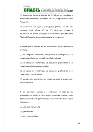 59
(C) atualmente compete apenas ao Presidente da República o
exercício da competência prevista no art. 525, parágrafo único, alínea
“a”, da CLT.
(D) permanece em vigor a prerrogativa prevista no art. 525,
parágrafo único, alínea “a”, da CLT, observada, todavia, a
necessidade de prévia aprovação da interferência pelo Ministério
Público do Trabalho, a quem cabe designar o interventor.
6. São categorias referidas em lei, no âmbito da organização sindical
brasileira:
(A) as categorias econômicas, homogêneas e heterogêneas, e as
categorias profissionais, homogêneas e heterogêneas.
(B) as categorias econômicas, as categorias profissionais e as
categorias profissionais diferenciadas.
(C) as categorias econômicas, as categorias profissionais e as
categorias socioprofissionais.
(D) as categorias econômicas, as categorias sociais e as categorias
socioeconômicas.
7. Em reclamação ajuizada por empregado em face de seu
empregador, na audiência, o Juiz acolhe contradita e indefere a oitiva
de testemunha trazida por uma das partes. Contra tal decisão cabe,
de imediato,:
(A) agravo de instrumento.
(B) agravo retido.
(C) carta testemunhável.
 