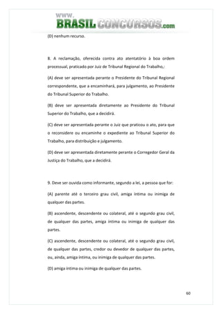 60
(D) nenhum recurso.
8. A reclamação, oferecida contra ato atentatório à boa ordem
processual, praticado por Juiz de Tribunal Regional do Trabalho,:
(A) deve ser apresentada perante o Presidente do Tribunal Regional
correspondente, que a encaminhará, para julgamento, ao Presidente
do Tribunal Superior do Trabalho.
(B) deve ser apresentada diretamente ao Presidente do Tribunal
Superior do Trabalho, que a decidirá.
(C) deve ser apresentada perante o Juiz que praticou o ato, para que
o reconsidere ou encaminhe o expediente ao Tribunal Superior do
Trabalho, para distribuição e julgamento.
(D) deve ser apresentada diretamente perante o Corregedor Geral da
Justiça do Trabalho, que a decidirá.
9. Deve ser ouvida como informante, segundo a lei, a pessoa que for:
(A) parente até o terceiro grau civil, amiga íntima ou inimiga de
qualquer das partes.
(B) ascendente, descendente ou colateral, até o segundo grau civil,
de qualquer das partes, amiga íntima ou inimiga de qualquer das
partes.
(C) ascendente, descendente ou colateral, até o segundo grau civil,
de qualquer das partes, credor ou devedor de qualquer das partes,
ou, ainda, amiga íntima, ou inimiga de qualquer das partes.
(D) amiga íntima ou inimiga de qualquer das partes.
 