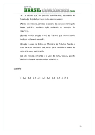 61
10. Da decisão que, em processo administrativo, decorrente de
fiscalização do trabalho, impõe multa ao empregador,:
(A) não cabe recurso, admitido o reexame do pronunciamento pelo
Poder Judiciário, mediante ação anulatória ou mandado de
segurança.
(B) cabe recurso, dirigido à Vara do Trabalho, que funciona como
instância revisora da autuação.
(C) cabe recurso, no âmbito do Ministério do Trabalho, ficando o
valor da multa reduzido a 50%, caso a parte renuncie ao direito de
recorrer e pague a cominação.
(D) cabe recurso, dobrando-se o valor da multa, todavia, quando
declarado o seu caráter meramente protelatório.
GABARITO
1 – D, 2 – B, 3 – C, 4 – A, 5 – A, 6 – B, 7 – D, 8 – D, 9 – A, 10 - C
 