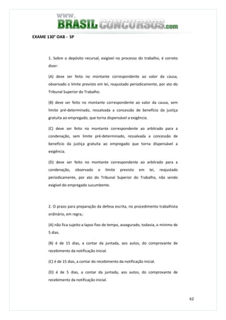 62
EXAME 130° OAB - SP
1. Sobre o depósito recursal, exigível no processo do trabalho, é correto
dizer:
(A) deve ser feito no montante correspondente ao valor da causa,
observado o limite previsto em lei, reajustado periodicamente, por ato do
Tribunal Superior do Trabalho.
(B) deve ser feito no montante correspondente ao valor da causa, sem
limite pré-determinado, ressalvada a concessão de benefício da justiça
gratuita ao empregado, que torna dispensável a exigência.
(C) deve ser feito no montante correspondente ao arbitrado para a
condenação, sem limite pré-determinado, ressalvada a concessão de
benefício da justiça gratuita ao empregado que torna dispensável a
exigência.
(D) deve ser feito no montante correspondente ao arbitrado para a
condenação, observado o limite previsto em lei, reajustado
periodicamente, por ato do Tribunal Superior do Trabalho, não sendo
exigível do empregado sucumbente.
2. O prazo para preparação da defesa escrita, no procedimento trabalhista
ordinário, em regra,:
(A) não fica sujeito a lapso fixo de tempo, assegurado, todavia, o mínimo de
5 dias.
(B) é de 15 dias, a contar da juntada, aos autos, do comprovante de
recebimento da notificação inicial.
(C) é de 15 dias, a contar do recebimento da notificação inicial.
(D) é de 5 dias, a contar da juntada, aos autos, do comprovante de
recebimento da notificação inicial.
 
