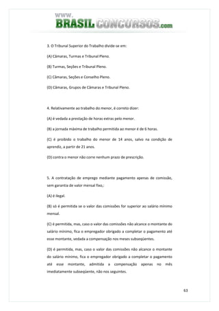63
3. O Tribunal Superior do Trabalho divide-se em:
(A) Câmaras, Turmas e Tribunal Pleno.
(B) Turmas, Seções e Tribunal Pleno.
(C) Câmaras, Seções e Conselho Pleno.
(D) Câmaras, Grupos de Câmaras e Tribunal Pleno.
4. Relativamente ao trabalho do menor, é correto dizer:
(A) é vedada a prestação de horas extras pelo menor.
(B) a jornada máxima de trabalho permitida ao menor é de 6 horas.
(C) é proibido o trabalho do menor de 14 anos, salvo na condição de
aprendiz, a partir de 21 anos.
(D) contra o menor não corre nenhum prazo de prescrição.
5. A contratação de emprego mediante pagamento apenas de comissão,
sem garantia de valor mensal fixo,:
(A) é ilegal.
(B) só é permitida se o valor das comissões for superior ao salário mínimo
mensal.
(C) é permitida, mas, caso o valor das comissões não alcance o montante do
salário mínimo, fica o empregador obrigado a completar o pagamento até
esse montante, vedada a compensação nos meses subseqüentes.
(D) é permitida, mas, caso o valor das comissões não alcance o montante
do salário mínimo, fica o empregador obrigado a completar o pagamento
até esse montante, admitida a compensação apenas no mês
imediatamente subseqüente, não nos seguintes.
 