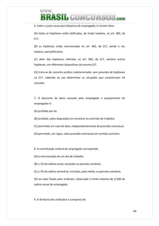64
6. Sobre a justa causa para dispensa de empregado, é correto dizer:
(A) todas as hipóteses estão tipificadas, de modo taxativo, no art. 482, da
CLT.
(B) as hipóteses estão mencionadas no art. 482, da CLT, sendo o rol,
todavia, exemplificativo.
(C) além das hipóteses referidas no art. 482, da CLT, existem outras
hipóteses, em diferentes dispositivos da mesma CLT.
(D) trata-se de conceito jurídico indeterminado, sem previsão de hipóteses
na CLT, cabendo ao juiz determinar as situações que caracterizam tal
conceito.
7. O desconto de dano causado pelo empregado a equipamento do
empregador é:
(A) proibido por lei.
(B) proibido, salvo disposição em contrário no contrato de trabalho.
(C) permitido em caso de dolo, independentemente de previsão contratual.
(D) permitido, em regra, salvo previsão contratual em sentido contrário.
8. A contribuição sindical do empregado corresponde:
(A) à remuneração de um dia de trabalho.
(B) a 1% do salário anual, excluídas as parcelas variáveis.
(C) a 1% do salário semestral, incluídas, pela média, as parcelas variáveis.
(D) ao valor fixado pelo sindicato, observado o limite máximo de 1/100 do
salário anual do empregado.
9. A diretoria dos sindicatos é composta de:
 