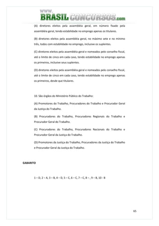 65
(A) diretores eleitos pela assembléia geral, em número fixado pela
assembléia geral, tendo estabilidade no emprego apenas os titulares.
(B) diretores eleitos pela assembléia geral, no máximo sete e no mínimo
três, todos com estabilidade no emprego, inclusive os suplentes.
(C) diretores eleitos pela assembléia geral e nomeados pelo conselho fiscal,
até o limite de cinco em cada caso, tendo estabilidade no emprego apenas
os primeiros, inclusive seus suplentes.
(D) diretores eleitos pela assembléia geral e nomeados pelo conselho fiscal,
até o limite de cinco em cada caso, tendo estabilidade no emprego apenas
os primeiros, desde que titulares.
10. São órgãos do Ministério Público do Trabalho:
(A) Promotores do Trabalho, Procuradores do Trabalho e Procurador Geral
da Justiça do Trabalho.
(B) Procuradores do Trabalho, Procuradores Regionais do Trabalho e
Procurador Geral do Trabalho.
(C) Procuradores do Trabalho, Procuradores Nacionais do Trabalho e
Procurador Geral da Justiça do Trabalho.
(D) Promotores da Justiça do Trabalho, Procuradores da Justiça do Trabalho
e Procurador Geral da Justiça do Trabalho.
GABARITO
1 – D, 2 – A, 3 – B, 4 – D, 5 – C, 6 – C, 7 – C, 8 – , 9 – B, 10 - B
 