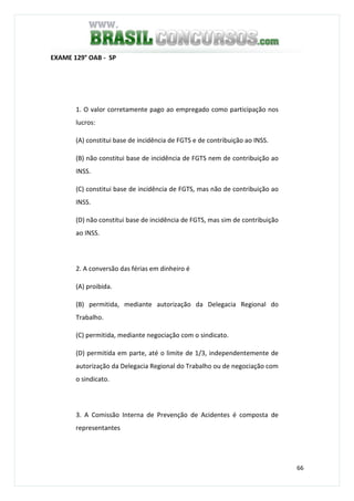 66
EXAME 129° OAB - SP
1. O valor corretamente pago ao empregado como participação nos
lucros:
(A) constitui base de incidência de FGTS e de contribuição ao INSS.
(B) não constitui base de incidência de FGTS nem de contribuição ao
INSS.
(C) constitui base de incidência de FGTS, mas não de contribuição ao
INSS.
(D) não constitui base de incidência de FGTS, mas sim de contribuição
ao INSS.
2. A conversão das férias em dinheiro é
(A) proibida.
(B) permitida, mediante autorização da Delegacia Regional do
Trabalho.
(C) permitida, mediante negociação com o sindicato.
(D) permitida em parte, até o limite de 1/3, independentemente de
autorização da Delegacia Regional do Trabalho ou de negociação com
o sindicato.
3. A Comissão Interna de Prevenção de Acidentes é composta de
representantes
 