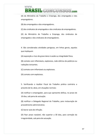 67
(A) do Ministério do Trabalho e Emprego, dos empregados e dos
empregadores.
(B) dos empregados e dos empregadores.
(C) dos sindicatos de empregados e dos sindicatos de empregadores.
(D) do Ministério do Trabalho e Emprego, dos sindicatos de
empregados e dos sindicatos de empregadores.
4. São consideradas atividades perigosas, em linhas gerais, aquelas
que impliquem
(A) exposição a risco de grave dano à saúde ou integridade física.
(B) contato com inflamáveis, explosivos, rede elétrica de potência ou
radiações ionizantes.
(C) contato com inflamáveis ou explosivos.
(D) contato com explosivos.
5. Verificando o Auditor Fiscal do Trabalho prática contrária a
preceito de lei, deve, em situações normais:
(A) notificar o empregador, para que apresente defesa, no prazo de
10 dias, sob pena de autuação.
(B) notificar o Delegado Regional do Trabalho, para instauração de
procedimento administrativo.
(C) lavrar auto de infração.
(D) fixar prazo razoável, não superior a 30 dias, para correção da
irregularidade, sob pena de autuação.
 
