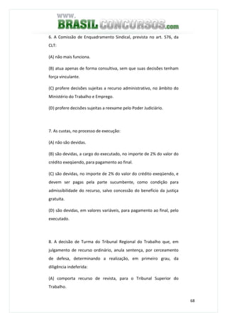 68
6. A Comissão de Enquadramento Sindical, prevista no art. 576, da
CLT:
(A) não mais funciona.
(B) atua apenas de forma consultiva, sem que suas decisões tenham
força vinculante.
(C) profere decisões sujeitas a recurso administrativo, no âmbito do
Ministério do Trabalho e Emprego.
(D) profere decisões sujeitas a reexame pelo Poder Judiciário.
7. As custas, no processo de execução:
(A) não são devidas.
(B) são devidas, a cargo do executado, no importe de 2% do valor do
crédito exeqüendo, para pagamento ao final.
(C) são devidas, no importe de 2% do valor do crédito exeqüendo, e
devem ser pagas pela parte sucumbente, como condição para
admissibilidade do recurso, salvo concessão do benefício da justiça
gratuita.
(D) são devidas, em valores variáveis, para pagamento ao final, pelo
executado.
8. A decisão de Turma do Tribunal Regional do Trabalho que, em
julgamento de recurso ordinário, anula sentença, por cerceamento
de defesa, determinando a realização, em primeiro grau, da
diligência indeferida:
(A) comporta recurso de revista, para o Tribunal Superior do
Trabalho.
 