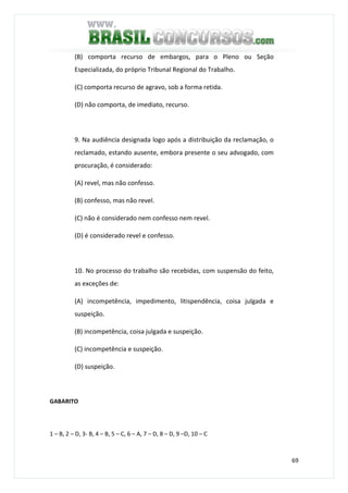 69
(B) comporta recurso de embargos, para o Pleno ou Seção
Especializada, do próprio Tribunal Regional do Trabalho.
(C) comporta recurso de agravo, sob a forma retida.
(D) não comporta, de imediato, recurso.
9. Na audiência designada logo após a distribuição da reclamação, o
reclamado, estando ausente, embora presente o seu advogado, com
procuração, é considerado:
(A) revel, mas não confesso.
(B) confesso, mas não revel.
(C) não é considerado nem confesso nem revel.
(D) é considerado revel e confesso.
10. No processo do trabalho são recebidas, com suspensão do feito,
as exceções de:
(A) incompetência, impedimento, litispendência, coisa julgada e
suspeição.
(B) incompetência, coisa julgada e suspeição.
(C) incompetência e suspeição.
(D) suspeição.
GABARITO
1 – B, 2 – D, 3- B, 4 – B, 5 – C, 6 – A, 7 – D, 8 – D, 9 –D, 10 – C
 