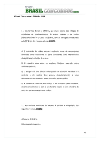 70
EXAME OAB – MINAS GERAIS – 2005
1 . Nos termos da Lei n. 6494/77, que dispõe acerca dos estágios de
estudantes de estabelecimentos de ensino superior e de ensino
profissionalizante do 2o
grau e supletivo, com as alterações introduzidas
pela MP 2.164-41, é correto afirmar, EXCETO:
a) A realização do estágio dar-se-á mediante termo de compromisso
celebrado entre o estudante e a parte concedente, como interveniência
obrigatória da instituição de ensino.
b) O estagiário deve estar, em qualquer hipótese, segurado contra
acidentes pessoais;
c) O estágio não cria vínculo empregatício de qualquer natureza e o
contrato a ele relativo deve prever, obrigatoriamente, a bolsa
remuneratória dos serviços a serem prestados pelo estagiário;
d) A jornada de atividade em estágio, a ser cumprida pelo estudante,
deverá compatibilizar-se com o seu horário escolar e com o horário da
parte em que venha a ocorrer o estágio.
2 . Nos dissídios individuais do trabalho é possível a interposição dos
seguintes recursos, EXCETO:
a) Recurso Ordinário.
b) Embargos Infringentes.
 