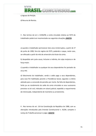71
c) Agravo de Petição.
d) Recurso de Revista.
3 . Nos termos da Lei n. 8.036/90, a conta vinculada relativa ao FGTS do
trabalhador poderá ser movimentada nas seguintes situações, EXCETO:
a) quando o trabalhador permanecer dois anos ininterruptos, a partir de 1º
de junho de 1990, fora do regime do FGTS, podendo o saque, neste caso,
ser efetuado a partir do mês de aniversário do titular da conta.
b) despedida sem justa causa, inclusive a indireta, de culpa recíproca e de
força maior.
c) quando o trabalhador ou qualquer de seus dependentes for portador do
vírus HIV.
d) falecimento do trabalhador, sendo o saldo pago a seus dependentes,
para esse fim habilitados perante a Previdência Social, segundo o critério
adotado para a concessão de pensões por morte. Na falta de dependentes,
farão jus ao recebimento do saldo da conta vinculada os seus sucessores
previstos na lei civil, indicados em alvará judicial, expedido a requerimento
do interessado, independente de inventário ou arrolamento.
4 . Nos termos do art. 114 da Constituição da República de 1988, com as
alterações introduzidas pela Emenda Constitucional n. 45/04, compete à
Justiça do Trabalho processar e julgar, EXCETO:
 