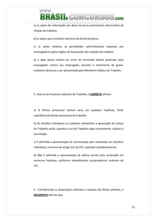 72
a) as ações de indenização por dano moral ou patrimonial, decorrentes da
relação de trabalho.
b) as ações que envolvam exercício do direito de greve.
c) as ações relativas às penalidades administrativas impostas aos
empregadores pelos órgãos de fiscalização das relações de trabalho.
d) a ação penal relativa ao crime de homicídio doloso praticado pelo
empregador contra seu empregado, durante o movimento de greve,
mediante denúncia a ser apresentada pelo Ministério Público do Trabalho.
5 . Acerca do Processo Judiciário do Trabalho, é CORRETO afirmar:
a) O direito processual comum será, em qualquer hipótese, fonte
subsidiária do direito processual do trabalho.
b) Os dissídios individuais ou coletivos submetidos à apreciação da Justiça
do Trabalho serão, quando o Juiz do Trabalho julgar conveniente, sujeitos à
conciliação.
c) É admitida a apresentação de reconvenção pela reclamada nos dissídios
individuais, na forma do artigo 315 do CPC, aplicável subsidiariamente.
d) Não é admitida a apresentação de defesa escrita pela reclamada em
nenhuma hipótese, conforme entendimento jurisprudencial unânime do
TST.
6 . Considerando as disposições celetistas a respeito das férias coletivas, é
INCORRETO afirmar que:
 