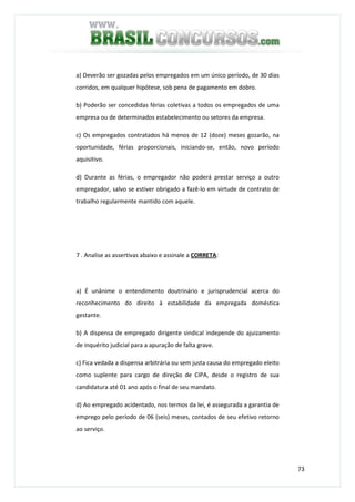 73
a) Deverão ser gozadas pelos empregados em um único período, de 30 dias
corridos, em qualquer hipótese, sob pena de pagamento em dobro.
b) Poderão ser concedidas férias coletivas a todos os empregados de uma
empresa ou de determinados estabelecimento ou setores da empresa.
c) Os empregados contratados há menos de 12 (doze) meses gozarão, na
oportunidade, férias proporcionais, iniciando-se, então, novo período
aquisitivo.
d) Durante as férias, o empregador não poderá prestar serviço a outro
empregador, salvo se estiver obrigado a fazê-lo em virtude de contrato de
trabalho regularmente mantido com aquele.
7 . Analise as assertivas abaixo e assinale a CORRETA:
a) É unânime o entendimento doutrinário e jurisprudencial acerca do
reconhecimento do direito à estabilidade da empregada doméstica
gestante.
b) A dispensa de empregado dirigente sindical independe do ajuizamento
de inquérito judicial para a apuração de falta grave.
c) Fica vedada a dispensa arbitrária ou sem justa causa do empregado eleito
como suplente para cargo de direção de CIPA, desde o registro de sua
candidatura até 01 ano após o final de seu mandato.
d) Ao empregado acidentado, nos termos da lei, é assegurada a garantia de
emprego pelo período de 06 (seis) meses, contados de seu efetivo retorno
ao serviço.
 