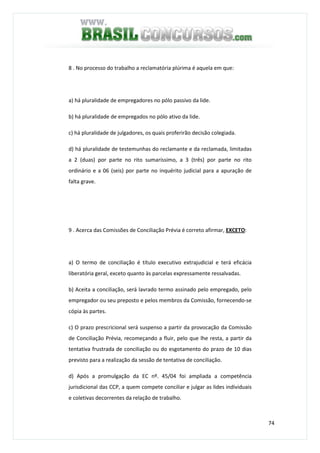 74
8 . No processo do trabalho a reclamatória plúrima é aquela em que:
a) há pluralidade de empregadores no pólo passivo da lide.
b) há pluralidade de empregados no pólo ativo da lide.
c) há pluralidade de julgadores, os quais proferirão decisão colegiada.
d) há pluralidade de testemunhas do reclamante e da reclamada, limitadas
a 2 (duas) por parte no rito sumaríssimo, a 3 (três) por parte no rito
ordinário e a 06 (seis) por parte no inquérito judicial para a apuração de
falta grave.
9 . Acerca das Comissões de Conciliação Prévia é correto afirmar, EXCETO:
a) O termo de conciliação é título executivo extrajudicial e terá eficácia
liberatória geral, exceto quanto às parcelas expressamente ressalvadas.
b) Aceita a conciliação, será lavrado termo assinado pelo empregado, pelo
empregador ou seu preposto e pelos membros da Comissão, fornecendo-se
cópia às partes.
c) O prazo prescricional será suspenso a partir da provocação da Comissão
de Conciliação Prévia, recomeçando a fluir, pelo que lhe resta, a partir da
tentativa frustrada de conciliação ou do esgotamento do prazo de 10 dias
previsto para a realização da sessão de tentativa de conciliação.
d) Após a promulgação da EC nº. 45/04 foi ampliada a competência
jurisdicional das CCP, a quem compete conciliar e julgar as lides individuais
e coletivas decorrentes da relação de trabalho.
 
