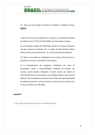 75
10 . Acerca da terceirização no Direito do Trabalho é verdadeiro afirmar,
EXCETO:
a) Não forma vínculo de emprego com o tomador a contratação de serviços
de vigilância (Lei nº 7.102, de 20-06-1983) e de conservação e limpeza.
b) A contratação irregular de trabalhador, através de empresa interposta,
não gera vínculo de emprego com os órgãos da Administração Pública
Direta, Indireta ou Fundacional (Art. 37, II, da Constituição da República).
c) É legal a contratação de trabalhadores por empresa interposta para a
prestação de serviços na atividade fim da empresa..
d) O inadimplemento das obrigações trabalhistas, por parte do
empregador, implica a responsabilidade subsidiária do tomador dos
serviços, quanto àquelas obrigações, inclusive quanto aos órgãos da
administração direta, das autarquias, das fundações públicas, das empresas
públicas e das sociedades de economia mista, desde que hajam participado
da relação processual e constem também do título executivo judicial (art.
71 da Lei nº 8.666, de 21.06.1993).
GABARITO
1 – C, 2 – B, 3 – A, 4 – D, 5- C, 6 – A, 7 – C, 8 – B, 9 – D, 10 - C
 