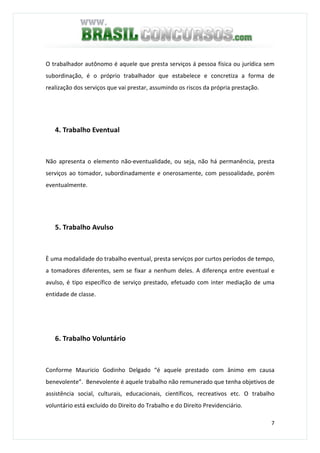 7
O trabalhador autônomo é aquele que presta serviços á pessoa física ou jurídica sem
subordinação, é o próprio trabalhador que estabelece e concretiza a forma de
realização dos serviços que vai prestar, assumindo os riscos da própria prestação.
4. Trabalho Eventual
Não apresenta o elemento não-eventualidade, ou seja, não há permanência, presta
serviços ao tomador, subordinadamente e onerosamente, com pessoalidade, porém
eventualmente.
5. Trabalho Avulso
È uma modalidade do trabalho eventual, presta serviços por curtos períodos de tempo,
a tomadores diferentes, sem se fixar a nenhum deles. A diferença entre eventual e
avulso, é tipo específico de serviço prestado, efetuado com inter mediação de uma
entidade de classe.
6. Trabalho Voluntário
Conforme Mauricio Godinho Delgado “é aquele prestado com ânimo em causa
benevolente”. Benevolente é aquele trabalho não remunerado que tenha objetivos de
assistência social, culturais, educacionais, científicos, recreativos etc. O trabalho
voluntário está excluído do Direito do Trabalho e do Direito Previdenciário.
 