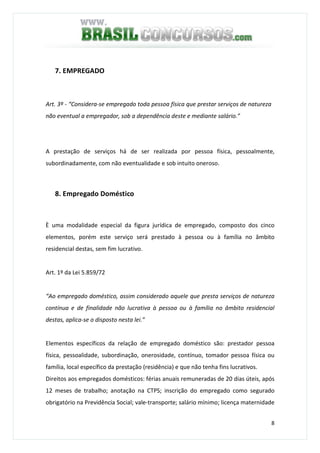 8
7. EMPREGADO
Art. 3º - “Considera-se empregado toda pessoa física que prestar serviços de natureza
não eventual a empregador, sob a dependência deste e mediante salário.”
A prestação de serviços há de ser realizada por pessoa física, pessoalmente,
subordinadamente, com não eventualidade e sob intuito oneroso.
8. Empregado Doméstico
È uma modalidade especial da figura jurídica de empregado, composto dos cinco
elementos, porém este serviço será prestado à pessoa ou à família no âmbito
residencial destas, sem fim lucrativo.
Art. 1º da Lei 5.859/72
“Ao empregado doméstico, assim considerado aquele que presta serviços de natureza
contínua e de finalidade não lucrativa à pessoa ou à família no âmbito residencial
destas, aplica-se o disposto nesta lei.”
Elementos específicos da relação de empregado doméstico são: prestador pessoa
física, pessoalidade, subordinação, onerosidade, contínuo, tomador pessoa física ou
família, local específico da prestação (residência) e que não tenha fins lucrativos.
Direitos aos empregados domésticos: férias anuais remuneradas de 20 dias úteis, após
12 meses de trabalho; anotação na CTPS; inscrição do empregado como segurado
obrigatório na Previdência Social; vale-transporte; salário mínimo; licença maternidade
 