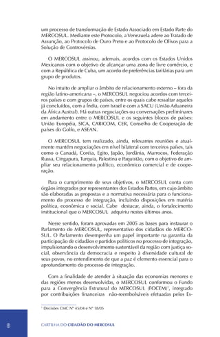 um processo de transformação de Estado Associado em Estado Parte do
    MERCOSUL. Mediante este Protocolo, a Venezuela adere ao Tratado de
    Assunção, ao Protocolo de Ouro Preto e ao Protocolo de Olivos para a
    Solução de Controvérsias.

       O MERCOSUL assinou, ademais, acordos com os Estados Unidos
    Mexicanos com o objetivo de alcançar uma zona de livre comércio, e
    com a República de Cuba, um acordo de preferências tarifárias para um
    grupo de produtos.

        No intuito de ampliar o âmbito de relacionamento externo – fora da
    região latino-americana –, o MERCOSUL negociou acordos com tercei-
    ros países e com grupos de países, entre os quais cabe ressaltar aqueles
    já concluídos, com a Índia, com Israel e com a SACU (União Aduaneira
    da África Austral). Há outras negociações ou conversações preliminares
    em andamento entre o MERCOSUL e os seguintes blocos de países:
    União Européia, SICA, CARICOM, CER, Conselho de Cooperação de
    países do Golfo, e ASEAN.

        O MERCOSUL tem realizado, ainda, relevantes reuniões e atual-
    mente mantém negociações em nível bilateral com terceiros países, tais
    como o Canadá, Coréia, Egito, Japão, Jordânia, Marrocos, Federação
    Russa, Cingapura, Turquia, Palestina e Paquistão, com o objetivo de am-
    pliar seu relacionamento político, econômico comercial e de coope-
    ração.

        Para o cumprimento de seus objetivos, o MERCOSUL conta com
    órgãos integrados por representantes dos Estados Partes, em cujo âmbito
    são elaboradas as propostas e a normativa necessária para o funciona-
    mento do processo de integração, incluindo disposições em matéria
    política, econômica e social. Cabe destacar, ainda, o fortalecimento
    institucional que o MERCOSUL adquiriu nestes últimos anos.

       Nesse sentido, foram aprovadas em 2005 as bases para instaurar o
    Parlamento do MERCOSUL, representativo dos cidadãos do MERCO-
    SUL. O Parlamento desempenha um papel importante na garantia da
    participação de cidadãos e partidos políticos no processo de integração,
    impulsionando o desenvolvimento sustentável da região com justiça so-
    cial, observância da democracia e respeito à diversidade cultural de
    seus povos, no entendimento de que a paz é elemento essencial para o
    aprofundamento do processo de integração.

       Com a finalidade de atender à situação das economias menores e
    das regiões menos desenvolvidas, o MERCOSUL conformou o Fundo
    para a Convergência Estrutural do MERCOSUL (FOCEM)1, integrado
    por contribuições financeiras não-reembolsáveis efetuadas pelos Es-

    1
        Decisões CMC Nº 45/04 e Nº 18/05



8   CartilHa do cidadÃo do MERCOSUL
 