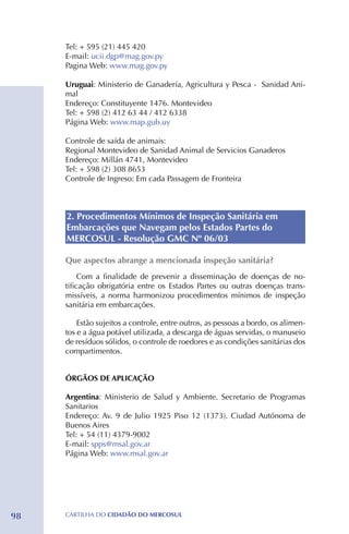 Tel: + 595 (21) 445 420
     E-mail: ucii.dgp@mag.gov.py
     Pagina Web: www.mag.gov.py

     Uruguai: Ministerio de Ganadería, Agricultura y Pesca - Sanidad Ani-
     mal
     Endereço: Constituyente 1476. Montevideo
     Tel: + 598 (2) 412 63 44 / 412 6338
     Página Web: www.map.gub.uy

     Controle de saída de animais:
     Regional Montevideo de Sanidad Animal de Servicios Ganaderos
     Endereço: Millán 4741, Montevideo
     Tel: + 598 (2) 308 8653
     Controle de Ingreso: Em cada Passagem de Fronteira



     2. Procedimentos Mínimos de Inspeção Sanitária em
     Embarcações que Navegam pelos Estados Partes do
     MERCOSUL - Resolução GMC Nº 06/03

     Que aspectos abrange a mencionada inspeção sanitária?
          Com a finalidade de prevenir a disseminação de doenças de no-
     tificação obrigatória entre os Estados Partes ou outras doenças trans-
     missíveis, a norma harmonizou procedimentos mínimos de inspeção
     sanitária em embarcações.

         Estão sujeitos a controle, entre outros, as pessoas a bordo, os alimen-
     tos e a água potável utilizada, a descarga de águas servidas, o manuseio
     de resíduos sólidos, o controle de roedores e as condições sanitárias dos
     compartimentos.


     ÓRGÃOS DE APLICAÇÃO

     Argentina: Ministerio de Salud y Ambiente. Secretario de Programas
     Sanitarios
     Endereço: Av. 9 de Julio 1925 Piso 12 (1373). Ciudad Autónoma de
     Buenos Aires
     Tel: + 54 (11) 4379-9002
     E-mail: spps@msal.gov.ar
     Página Web: www.msal.gov.ar




98   CartilHa do cidadÃo do MERCOSUL
 
