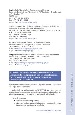 Brasil: Ministério da Saúde, Coordenação do Mercosul
Endereço: Esplanada dos Ministérios Bl. “G” Ed. Sede - 4º andar sala
445 - Brasília – DF
70058-900
Fone: + 55 (61) 3315-2184 	
Fax: + 55 (61) 3224-0014
Página Web: http://portal.saude.gov.br

Agência Nacional de Vigilância Sanitária - Gerência-Geral de Portos,
Aeroportos, Fronteiras e Recintos Alfandegados
Endereço: SIA Trecho 5, Área Especial 57, Bloco D, 1º andar, Lote 200.
CEP 71.205-050. Brasília - DF
Fone: +55 (61) 3462-5523/29
Fax: +55 (61) 3462-5528
Página Web: http://portal.anvisa.gov.br

Paraguai: Ministerio de Salud Pública y Bienestar Social
Endereço: Brasil 783 y Fulgencio R. Moreno - Asunción
Tel: + 595 (21) 228 571 - 206353
E-mail: mercosur.salud.paraguay@gmail.com
Página Web: www.mspbs.gov.py

Uruguai: Ministerio de Salud Pública. Dirección General de la Salud
Endereço: Av. 18 de Julio 1892 CP 11200 - Montevideo
Tel: + 598 (2) 400 1002 /409 7800
Fax: + 598 (2) 401 3870
E-mail: digesa@msp.gub.uy; griosferreira@msp.gub.uy
Página Web: www.msp.gub.uy



3. Controle de Entrada e Saída de Entorpecentes e                        IX. ASPECTOS SANITÁRIOS E DE SAÚDE
Substâncias Psicotrópicas para Uso em Casos Especiais /
Uso Compassivo de Medicamentos, em Pacientes
- Resolução GMC Nº 66/00

Que documentos devem apresentar os pacientes que viajam com
este tipo de medicamentos?
   A circulação de medicamentos no MERCOSUL que contenham en-
torpecentes e/ou substâncias psicotrópicas -para uso individual de pa-
cientes, em casos especiais– exige a receita médica legalizada.

    Nela deve constar:
     •	 Nome e endereço do paciente;
     •	 Nome do medicamento, princípio ativo, concentração, forma
         farmacêutica, quantidade e posologia;


                                    CartilHa do cidadÃo do MERCOSUL      99
 